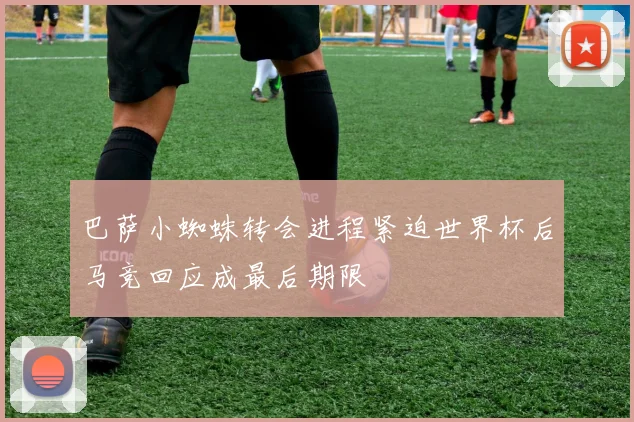 巴萨小蜘蛛转会进程紧迫世界杯后马竞回应成最后期限
