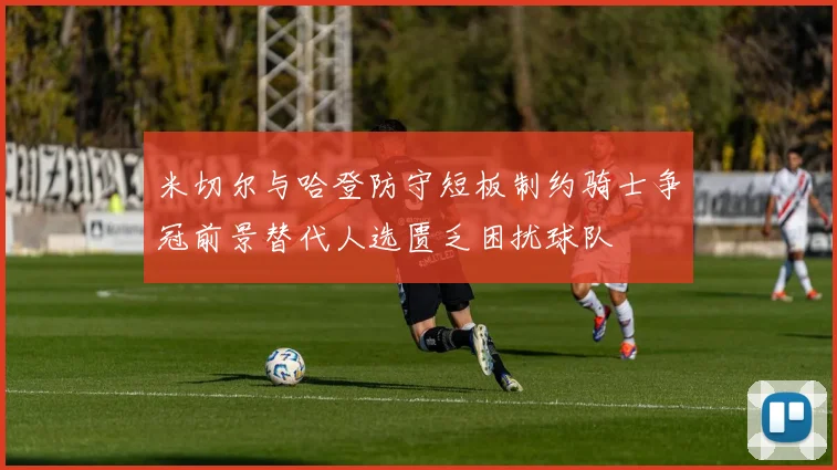 米切尔与哈登防守短板制约骑士争冠前景替代人选匮乏困扰球队