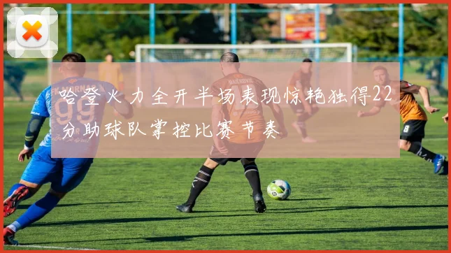 哈登火力全开半场表现惊艳独得22分助球队掌控比赛节奏