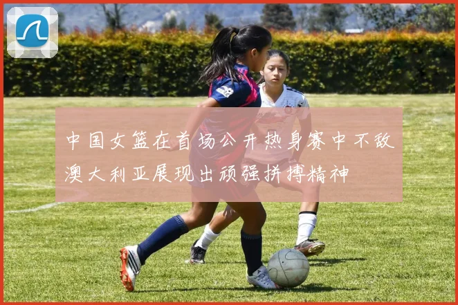 中国女篮在首场公开热身赛中不敌澳大利亚展现出顽强拼搏精神