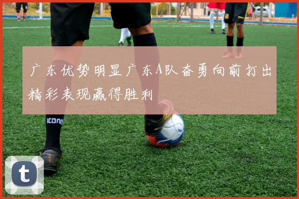 广东优势明显广东A队奋勇向前打出精彩表现赢得胜利