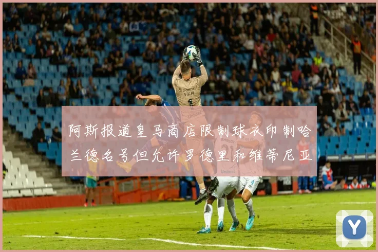 阿斯报道皇马商店限制球衣印制哈兰德名号但允许罗德里和维蒂尼亚印制