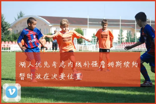湖人优先考虑内线补强詹姆斯续约暂时放在次要位置