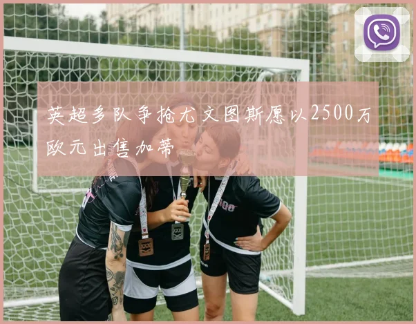 英超多队争抢尤文图斯愿以2500万欧元出售加蒂