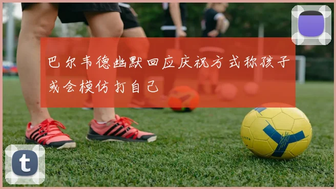 巴尔韦德幽默回应庆祝方式称孩子或会模仿打自己