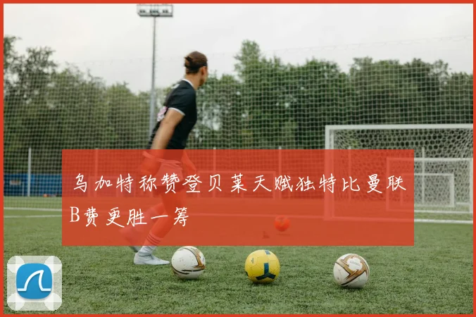 乌加特称赞登贝莱天赋独特比曼联B费更胜一筹
