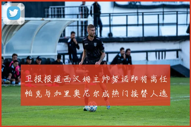 卫报报道西汉姆主帅努诺即将离任帕克与加里奥尼尔成热门接替人选