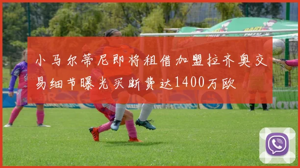 小马尔蒂尼即将租借加盟拉齐奥交易细节曝光买断费达1400万欧