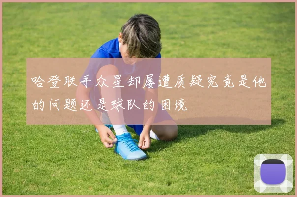 哈登联手众星却屡遭质疑究竟是他的问题还是球队的困境