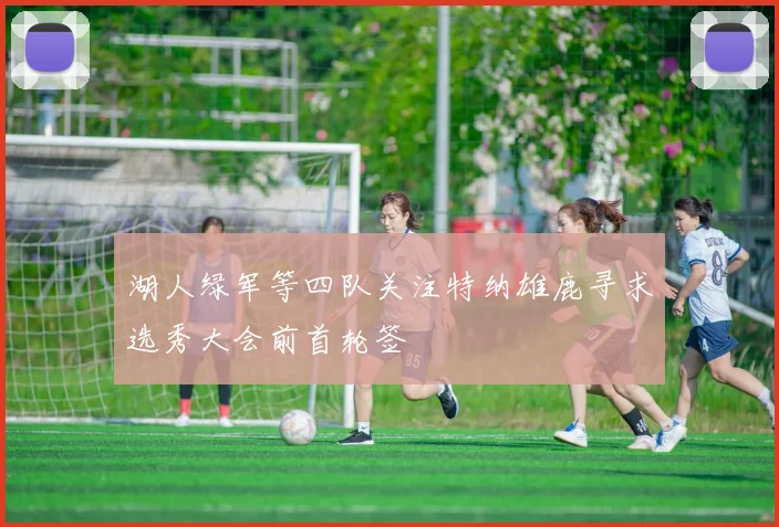 湖人绿军等四队关注特纳雄鹿寻求选秀大会前首轮签
