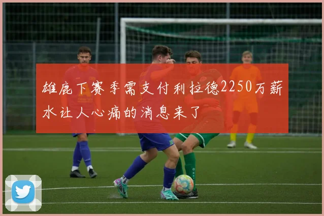 雄鹿下赛季需支付利拉德2250万薪水让人心痛的消息来了