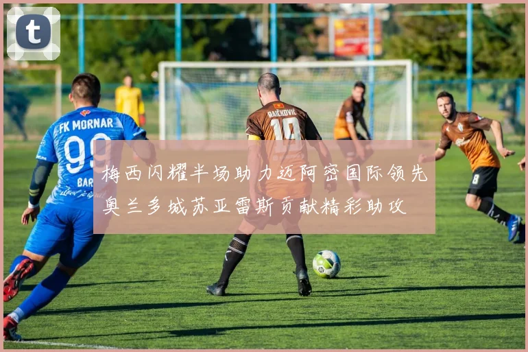 梅西闪耀半场助力迈阿密国际领先奥兰多城苏亚雷斯贡献精彩助攻