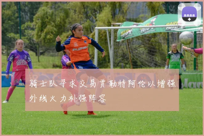 骑士队寻求交易贾勒特阿伦以增强外线火力补强阵容