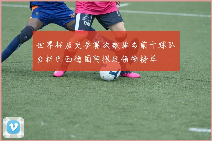 世界杯历史参赛次数排名前十球队分析巴西德国阿根廷领衔榜单