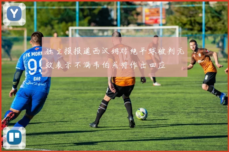 独立报报道西汉姆对绝平球被判无效表示不满韦伯或将作出回应